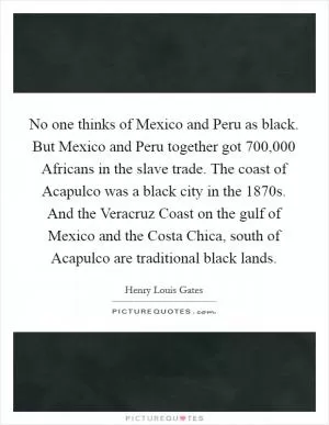 No one thinks of Mexico and Peru as black. But Mexico and Peru together got 700,000 Africans in the slave trade. The coast of Acapulco was a black city in the 1870s. And the Veracruz Coast on the gulf of Mexico and the Costa Chica, south of Acapulco are traditional black lands Picture Quote #1