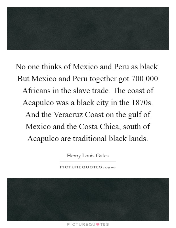 No one thinks of Mexico and Peru as black. But Mexico and Peru together got 700,000 Africans in the slave trade. The coast of Acapulco was a black city in the 1870s. And the Veracruz Coast on the gulf of Mexico and the Costa Chica, south of Acapulco are traditional black lands Picture Quote #1