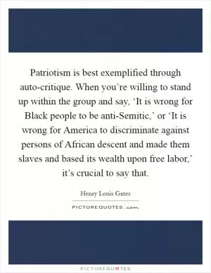 Patriotism is best exemplified through auto-critique. When you’re willing to stand up within the group and say, ‘It is wrong for Black people to be anti-Semitic,’ or ‘It is wrong for America to discriminate against persons of African descent and made them slaves and based its wealth upon free labor,’ it’s crucial to say that Picture Quote #1