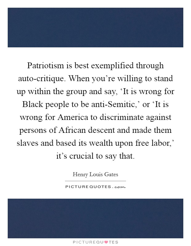 Patriotism is best exemplified through auto-critique. When you're willing to stand up within the group and say, ‘It is wrong for Black people to be anti-Semitic,' or ‘It is wrong for America to discriminate against persons of African descent and made them slaves and based its wealth upon free labor,' it's crucial to say that Picture Quote #1