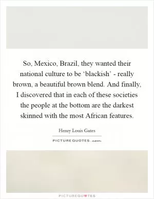 So, Mexico, Brazil, they wanted their national culture to be ‘blackish’ - really brown, a beautiful brown blend. And finally, I discovered that in each of these societies the people at the bottom are the darkest skinned with the most African features Picture Quote #1