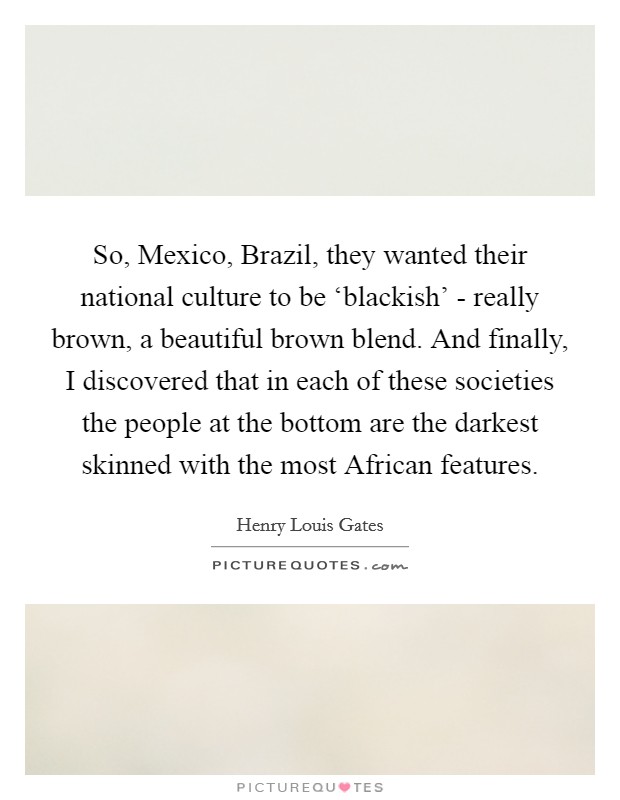 So, Mexico, Brazil, they wanted their national culture to be ‘blackish' - really brown, a beautiful brown blend. And finally, I discovered that in each of these societies the people at the bottom are the darkest skinned with the most African features Picture Quote #1