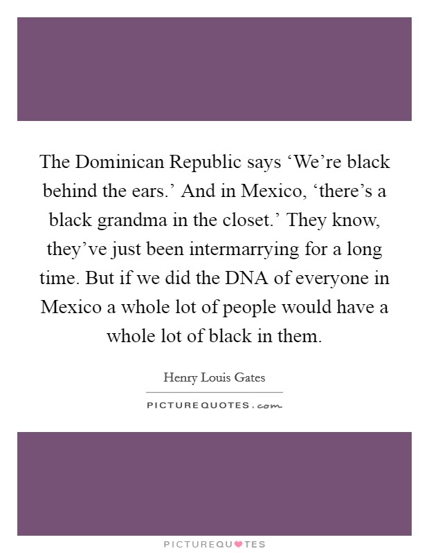The Dominican Republic says ‘We're black behind the ears.' And in Mexico, ‘there's a black grandma in the closet.' They know, they've just been intermarrying for a long time. But if we did the DNA of everyone in Mexico a whole lot of people would have a whole lot of black in them Picture Quote #1
