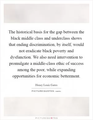 The historical basis for the gap between the black middle class and underclass shows that ending discrimination, by itself, would not eradicate black poverty and dysfunction. We also need intervention to promulgate a middle-class ethic of success among the poor, while expanding opportunities for economic betterment Picture Quote #1