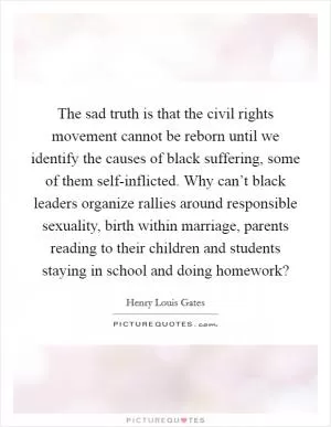 The sad truth is that the civil rights movement cannot be reborn until we identify the causes of black suffering, some of them self-inflicted. Why can’t black leaders organize rallies around responsible sexuality, birth within marriage, parents reading to their children and students staying in school and doing homework? Picture Quote #1