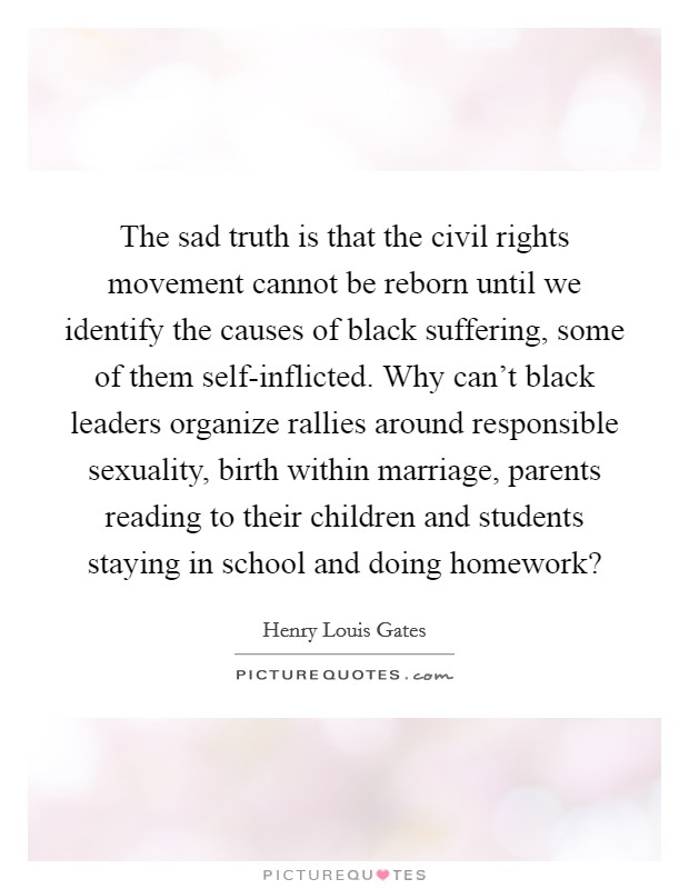 The sad truth is that the civil rights movement cannot be reborn until we identify the causes of black suffering, some of them self-inflicted. Why can't black leaders organize rallies around responsible sexuality, birth within marriage, parents reading to their children and students staying in school and doing homework? Picture Quote #1