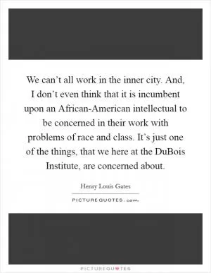 We can’t all work in the inner city. And, I don’t even think that it is incumbent upon an African-American intellectual to be concerned in their work with problems of race and class. It’s just one of the things, that we here at the DuBois Institute, are concerned about Picture Quote #1
