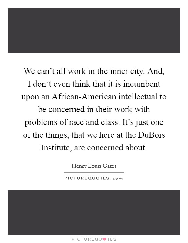 We can't all work in the inner city. And, I don't even think that it is incumbent upon an African-American intellectual to be concerned in their work with problems of race and class. It's just one of the things, that we here at the DuBois Institute, are concerned about Picture Quote #1