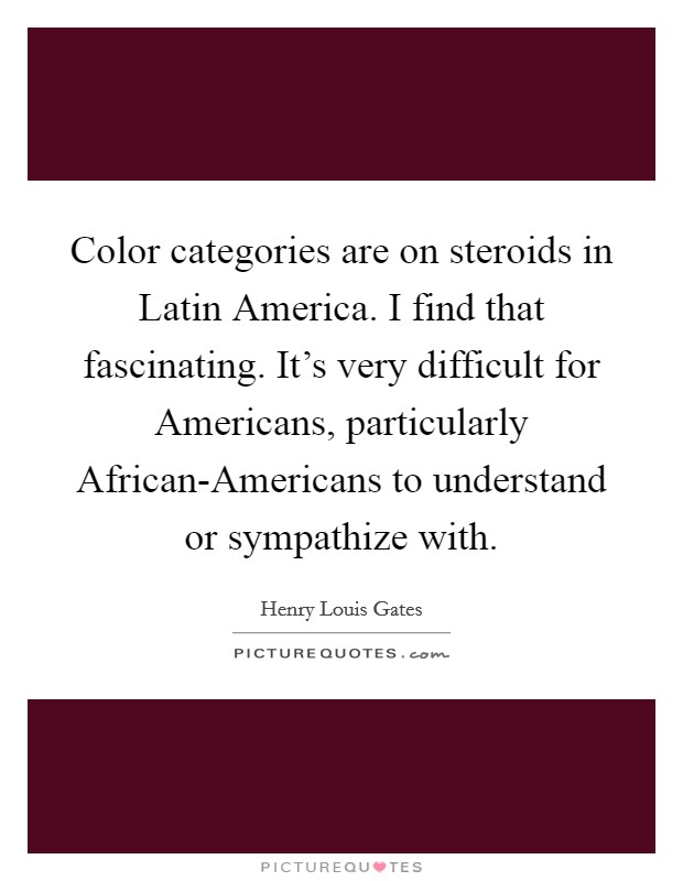 Color categories are on steroids in Latin America. I find that fascinating. It's very difficult for Americans, particularly African-Americans to understand or sympathize with Picture Quote #1