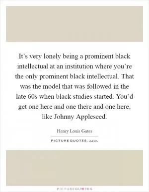 It’s very lonely being a prominent black intellectual at an institution where you’re the only prominent black intellectual. That was the model that was followed in the late 60s when black studies started. You’d get one here and one there and one here, like Johnny Appleseed Picture Quote #1