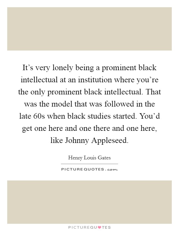 It's very lonely being a prominent black intellectual at an institution where you're the only prominent black intellectual. That was the model that was followed in the late 60s when black studies started. You'd get one here and one there and one here, like Johnny Appleseed Picture Quote #1