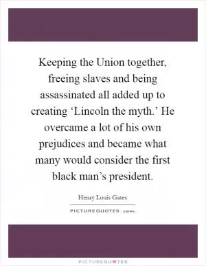 Keeping the Union together, freeing slaves and being assassinated all added up to creating ‘Lincoln the myth.’ He overcame a lot of his own prejudices and became what many would consider the first black man’s president Picture Quote #1
