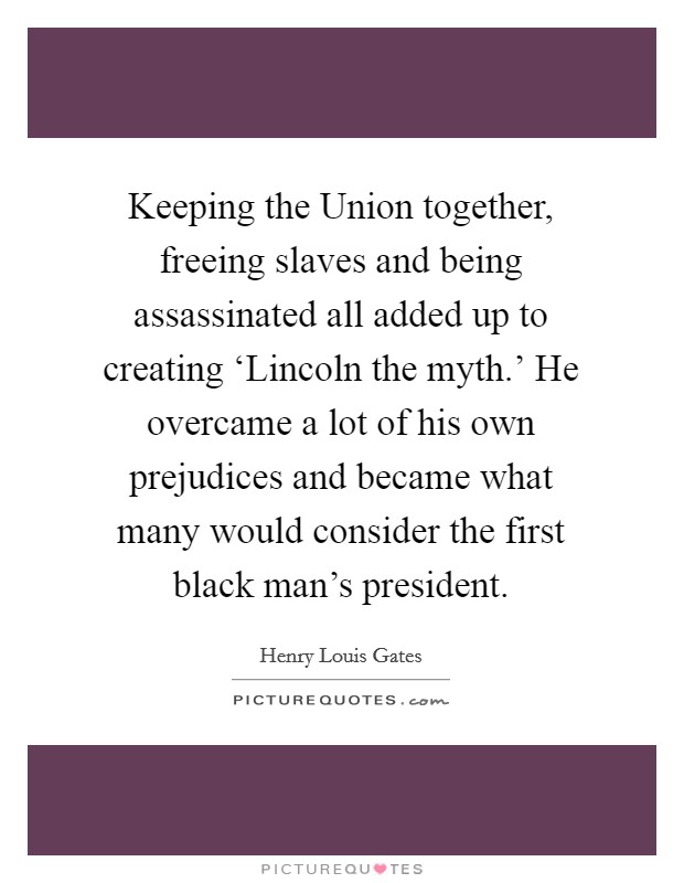 Keeping the Union together, freeing slaves and being assassinated all added up to creating ‘Lincoln the myth.' He overcame a lot of his own prejudices and became what many would consider the first black man's president Picture Quote #1