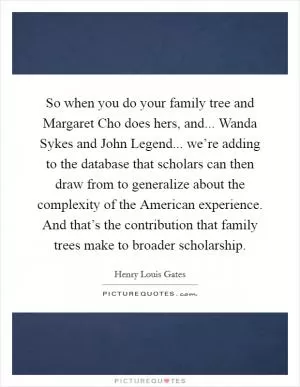 So when you do your family tree and Margaret Cho does hers, and... Wanda Sykes and John Legend... we’re adding to the database that scholars can then draw from to generalize about the complexity of the American experience. And that’s the contribution that family trees make to broader scholarship Picture Quote #1