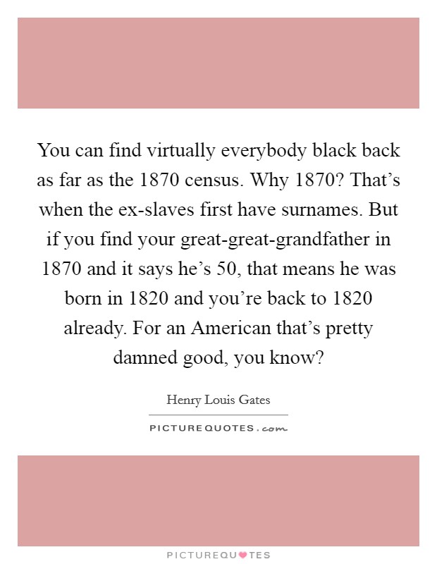 You can find virtually everybody black back as far as the 1870 census. Why 1870? That's when the ex-slaves first have surnames. But if you find your great-great-grandfather in 1870 and it says he's 50, that means he was born in 1820 and you're back to 1820 already. For an American that's pretty damned good, you know? Picture Quote #1