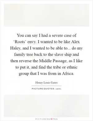 You can say I had a severe case of ‘Roots’ envy. I wanted to be like Alex Haley, and I wanted to be able to... do my family tree back to the slave ship and then reverse the Middle Passage, as I like to put it, and find the tribe or ethnic group that I was from in Africa Picture Quote #1