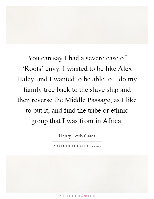 You can say I had a severe case of ‘Roots' envy. I wanted to be like Alex Haley, and I wanted to be able to... do my family tree back to the slave ship and then reverse the Middle Passage, as I like to put it, and find the tribe or ethnic group that I was from in Africa Picture Quote #1