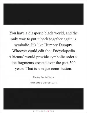 You have a diasporic black world, and the only way to put it back together again is symbolic. It’s like Humpty Dumpty. Whoever could edit the ‘Encyclopedia Africana’ would provide symbolic order to the fragments created over the past 500 years. That is a major contribution Picture Quote #1