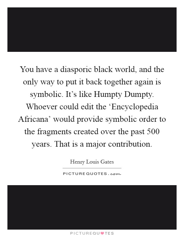 You have a diasporic black world, and the only way to put it back together again is symbolic. It's like Humpty Dumpty. Whoever could edit the ‘Encyclopedia Africana' would provide symbolic order to the fragments created over the past 500 years. That is a major contribution Picture Quote #1