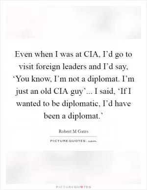 Even when I was at CIA, I’d go to visit foreign leaders and I’d say, ‘You know, I’m not a diplomat. I’m just an old CIA guy’... I said, ‘If I wanted to be diplomatic, I’d have been a diplomat.’ Picture Quote #1
