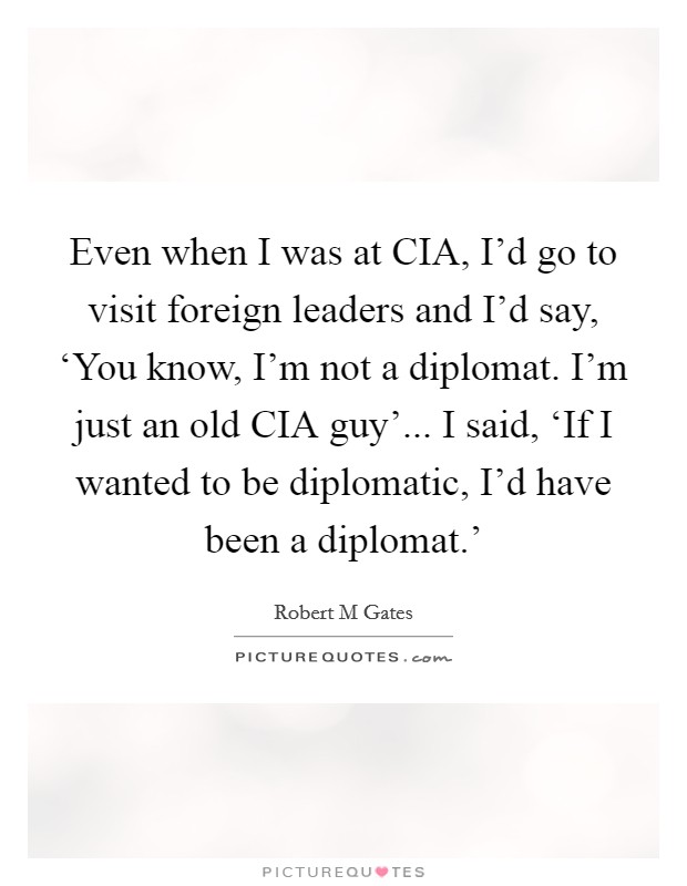 Even when I was at CIA, I'd go to visit foreign leaders and I'd say, ‘You know, I'm not a diplomat. I'm just an old CIA guy'... I said, ‘If I wanted to be diplomatic, I'd have been a diplomat.' Picture Quote #1