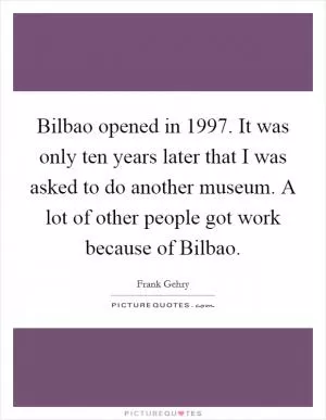 Bilbao opened in 1997. It was only ten years later that I was asked to do another museum. A lot of other people got work because of Bilbao Picture Quote #1