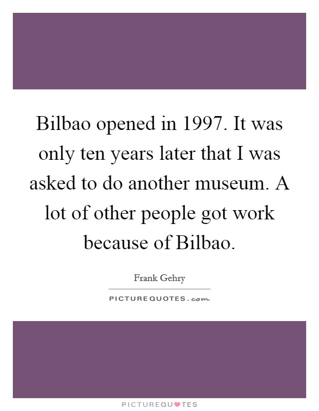 Bilbao opened in 1997. It was only ten years later that I was asked to do another museum. A lot of other people got work because of Bilbao Picture Quote #1