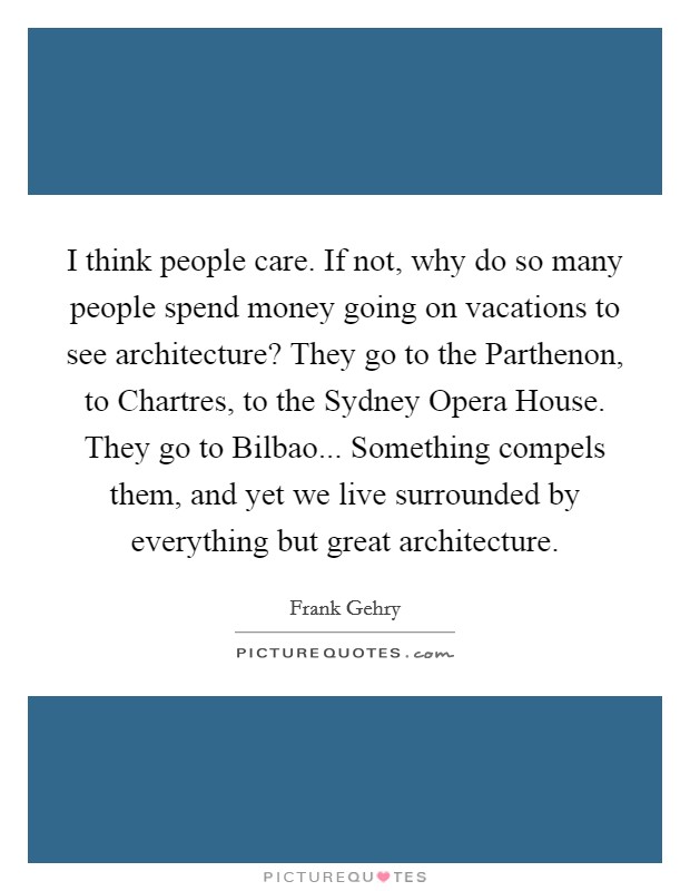 I think people care. If not, why do so many people spend money going on vacations to see architecture? They go to the Parthenon, to Chartres, to the Sydney Opera House. They go to Bilbao... Something compels them, and yet we live surrounded by everything but great architecture Picture Quote #1