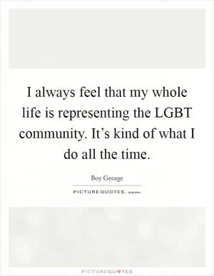 I always feel that my whole life is representing the LGBT community. It’s kind of what I do all the time Picture Quote #1