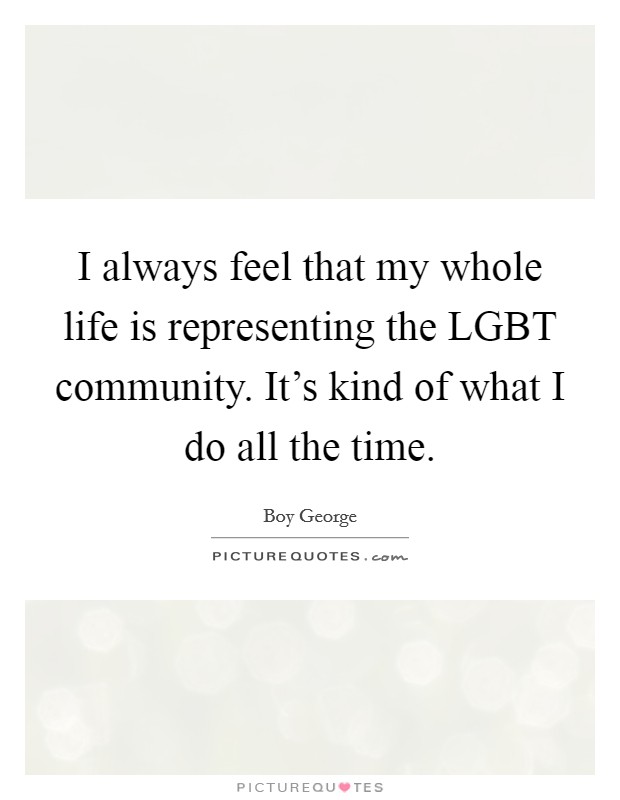 I always feel that my whole life is representing the LGBT community. It's kind of what I do all the time Picture Quote #1