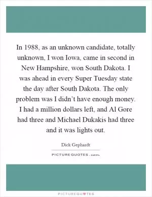 In 1988, as an unknown candidate, totally unknown, I won Iowa, came in second in New Hampshire, won South Dakota. I was ahead in every Super Tuesday state the day after South Dakota. The only problem was I didn’t have enough money. I had a million dollars left, and Al Gore had three and Michael Dukakis had three and it was lights out Picture Quote #1