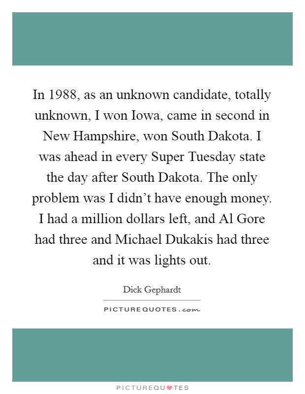 In 1988, as an unknown candidate, totally unknown, I won Iowa, came in second in New Hampshire, won South Dakota. I was ahead in every Super Tuesday state the day after South Dakota. The only problem was I didn't have enough money. I had a million dollars left, and Al Gore had three and Michael Dukakis had three and it was lights out Picture Quote #1