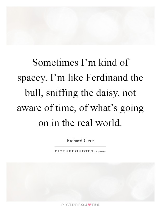 Sometimes I'm kind of spacey. I'm like Ferdinand the bull, sniffing the daisy, not aware of time, of what's going on in the real world Picture Quote #1