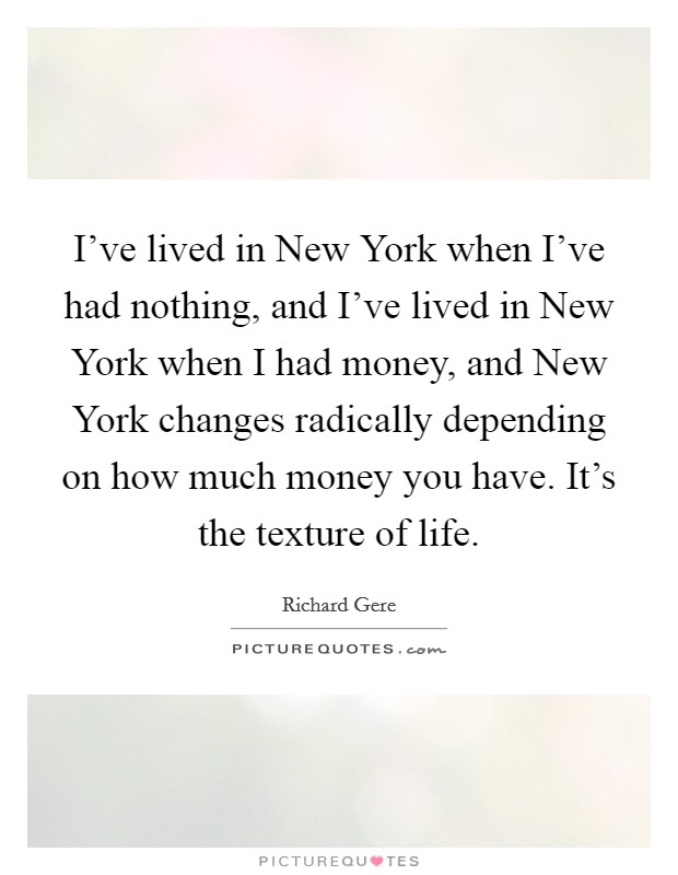 I've lived in New York when I've had nothing, and I've lived in New York when I had money, and New York changes radically depending on how much money you have. It's the texture of life Picture Quote #1