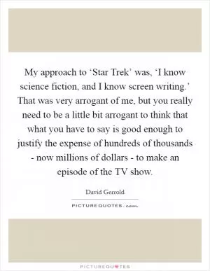 My approach to ‘Star Trek’ was, ‘I know science fiction, and I know screen writing.’ That was very arrogant of me, but you really need to be a little bit arrogant to think that what you have to say is good enough to justify the expense of hundreds of thousands - now millions of dollars - to make an episode of the TV show Picture Quote #1