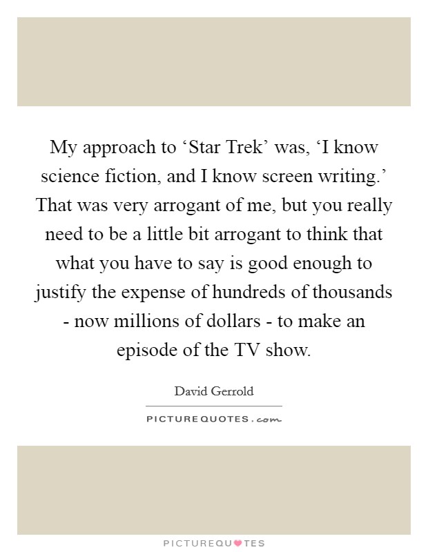 My approach to ‘Star Trek' was, ‘I know science fiction, and I know screen writing.' That was very arrogant of me, but you really need to be a little bit arrogant to think that what you have to say is good enough to justify the expense of hundreds of thousands - now millions of dollars - to make an episode of the TV show Picture Quote #1