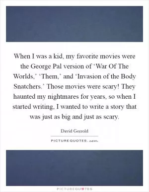 When I was a kid, my favorite movies were the George Pal version of ‘War Of The Worlds,’ ‘Them,’ and ‘Invasion of the Body Snatchers.’ Those movies were scary! They haunted my nightmares for years, so when I started writing, I wanted to write a story that was just as big and just as scary Picture Quote #1