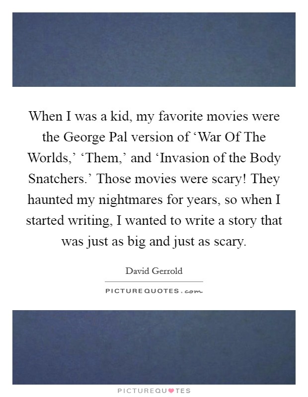 When I was a kid, my favorite movies were the George Pal version of ‘War Of The Worlds,' ‘Them,' and ‘Invasion of the Body Snatchers.' Those movies were scary! They haunted my nightmares for years, so when I started writing, I wanted to write a story that was just as big and just as scary Picture Quote #1