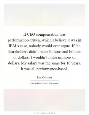 If CEO compensation was performance-driven, which I believe it was in IBM’s case, nobody would ever argue. If the shareholders didn’t make billions and billions of dollars, I wouldn’t make millions of dollars. My salary was the same for 10 years. It was all performance-based Picture Quote #1