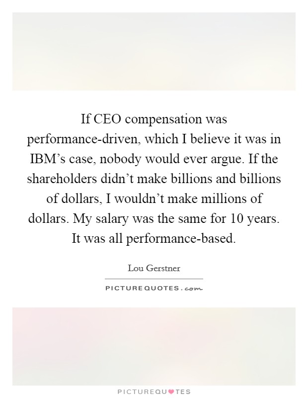 If CEO compensation was performance-driven, which I believe it was in IBM's case, nobody would ever argue. If the shareholders didn't make billions and billions of dollars, I wouldn't make millions of dollars. My salary was the same for 10 years. It was all performance-based Picture Quote #1