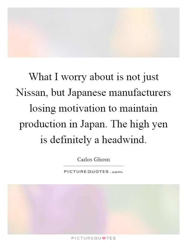 What I worry about is not just Nissan, but Japanese manufacturers losing motivation to maintain production in Japan. The high yen is definitely a headwind Picture Quote #1