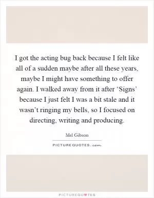 I got the acting bug back because I felt like all of a sudden maybe after all these years, maybe I might have something to offer again. I walked away from it after ‘Signs’ because I just felt I was a bit stale and it wasn’t ringing my bells, so I focused on directing, writing and producing Picture Quote #1