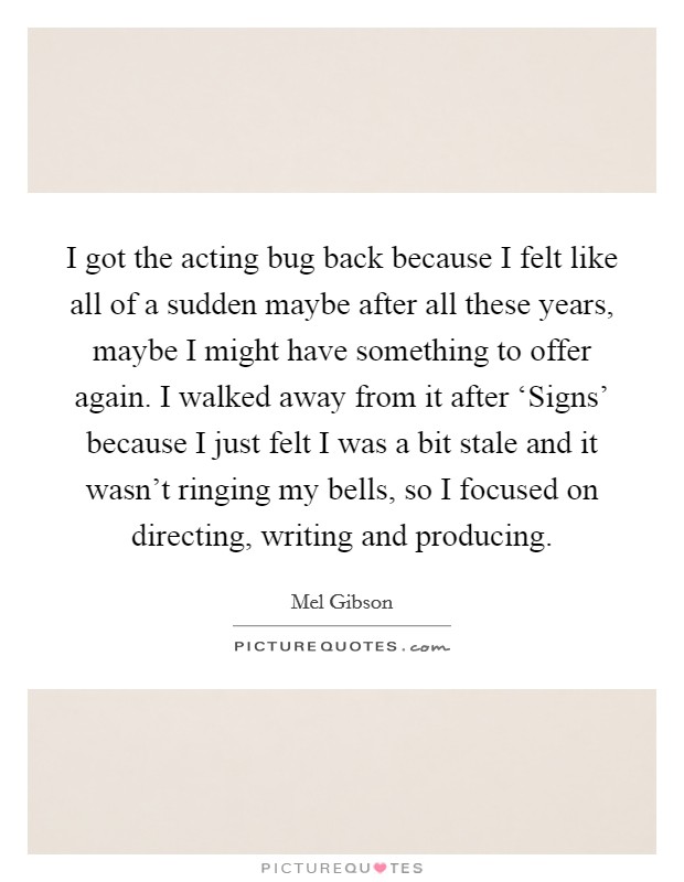 I got the acting bug back because I felt like all of a sudden maybe after all these years, maybe I might have something to offer again. I walked away from it after ‘Signs' because I just felt I was a bit stale and it wasn't ringing my bells, so I focused on directing, writing and producing Picture Quote #1