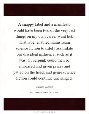 A snappy label and a manifesto would have been two of the very last things on my own career want list. That label enabled mainstream science fiction to safely assimilate our dissident influence, such as it was. Cyberpunk could then be embraced and given prizes and patted on the head, and genre science fiction could continue unchanged Picture Quote #1