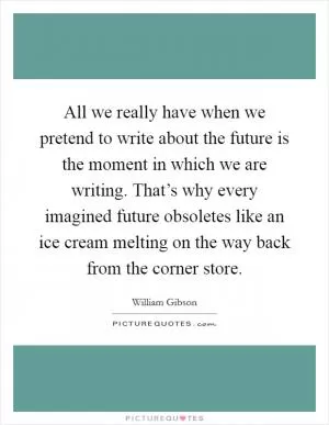 All we really have when we pretend to write about the future is the moment in which we are writing. That’s why every imagined future obsoletes like an ice cream melting on the way back from the corner store Picture Quote #1