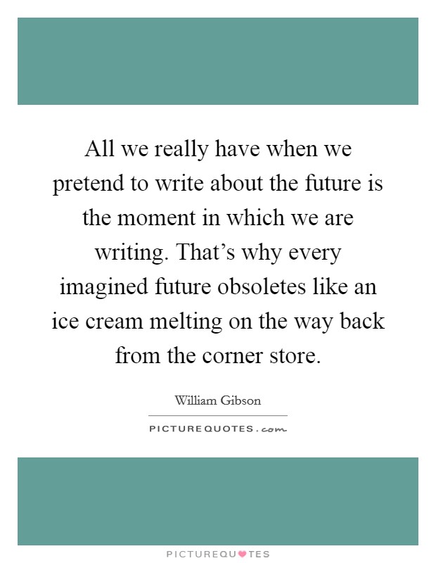 All we really have when we pretend to write about the future is the moment in which we are writing. That's why every imagined future obsoletes like an ice cream melting on the way back from the corner store Picture Quote #1
