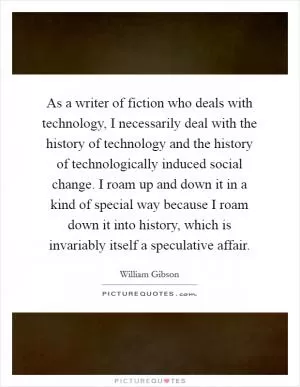 As a writer of fiction who deals with technology, I necessarily deal with the history of technology and the history of technologically induced social change. I roam up and down it in a kind of special way because I roam down it into history, which is invariably itself a speculative affair Picture Quote #1