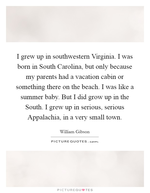 I grew up in southwestern Virginia. I was born in South Carolina, but only because my parents had a vacation cabin or something there on the beach. I was like a summer baby. But I did grow up in the South. I grew up in serious, serious Appalachia, in a very small town Picture Quote #1