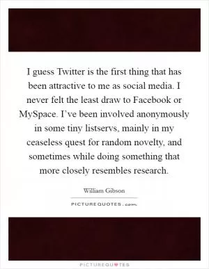 I guess Twitter is the first thing that has been attractive to me as social media. I never felt the least draw to Facebook or MySpace. I’ve been involved anonymously in some tiny listservs, mainly in my ceaseless quest for random novelty, and sometimes while doing something that more closely resembles research Picture Quote #1