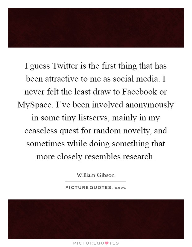 I guess Twitter is the first thing that has been attractive to me as social media. I never felt the least draw to Facebook or MySpace. I've been involved anonymously in some tiny listservs, mainly in my ceaseless quest for random novelty, and sometimes while doing something that more closely resembles research Picture Quote #1